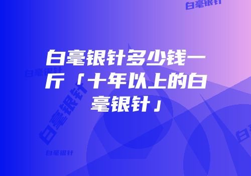 白毫银针多少钱一斤「十年以上的白毫银针」