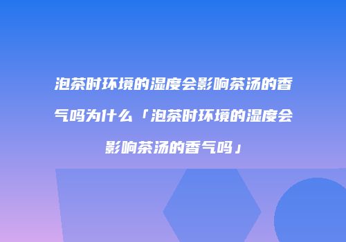 泡茶时环境的湿度会影响茶汤的香气吗为什么「泡茶时环境的湿度会影响茶汤的香气吗」