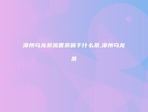 漳州乌龙茶流香茶属于什么茶,漳州乌龙茶
