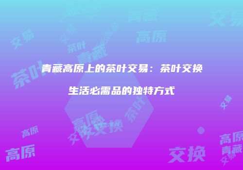 青藏高原上的茶叶交易：茶叶交换生活必需品的独特方式