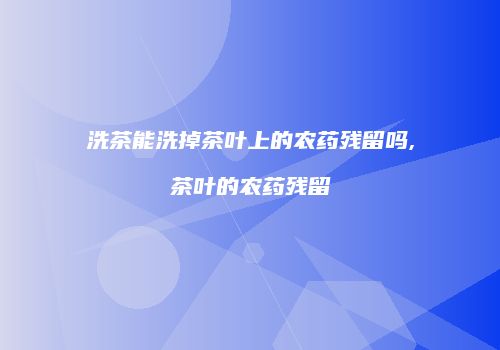 洗茶能洗掉茶叶上的农药残留吗,茶叶的农药残留
