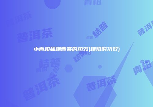 小青柑和桔普茶的功效(桔柑的功效)