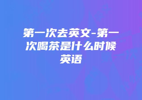 第一次去英文-第一次喝茶是什么时候英语