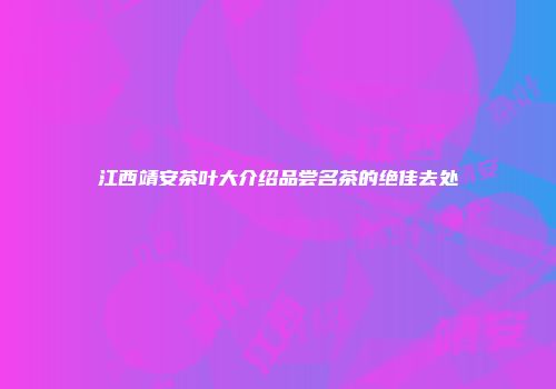 江西靖安茶叶大介绍品尝名茶的绝佳去处
