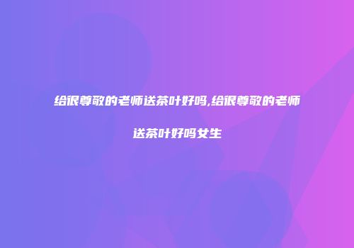给很尊敬的老师送茶叶好吗,给很尊敬的老师送茶叶好吗女生