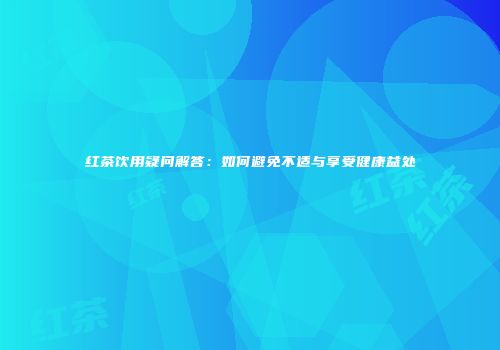红茶饮用疑问解答：如何避免不适与享受健康益处