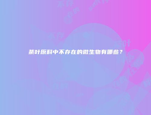 茶叶原料中不存在的微生物有哪些？
