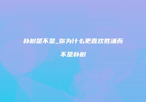 朴树是不是_你为什么更喜欢胜浦而不是朴树