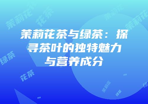 茉莉花茶与绿茶：探寻茶叶的独特魅力与营养成分