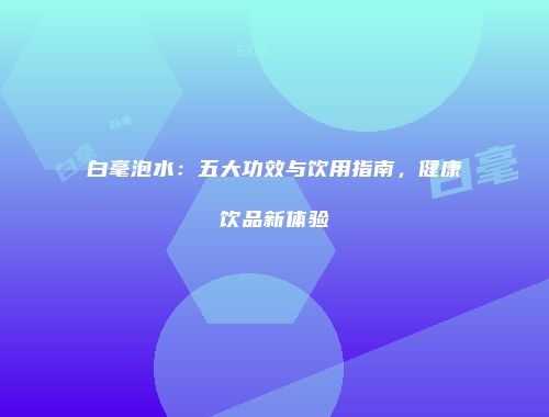 白毫泡水：五大功效与饮用指南，健康饮品新体验