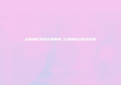 山楂枸杞茶能长期喝吗_红枣枸杞山楂茶百科