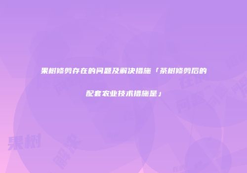 果树修剪存在的问题及解决措施「茶树修剪后的配套农业技术措施是」