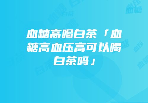 血糖高喝白茶「血糖高血压高可以喝白茶吗」