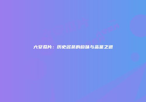 六安瓜片：历史名茶的韵味与品鉴之道