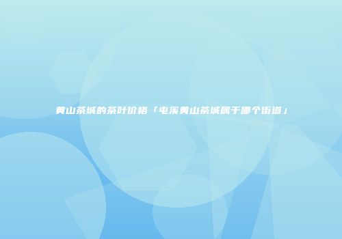 黄山茶城的茶叶价格「屯溪黄山茶城属于哪个街道」