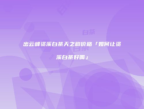 出云峰资溪白茶天之韵价格「如何让资溪白茶好喝」
