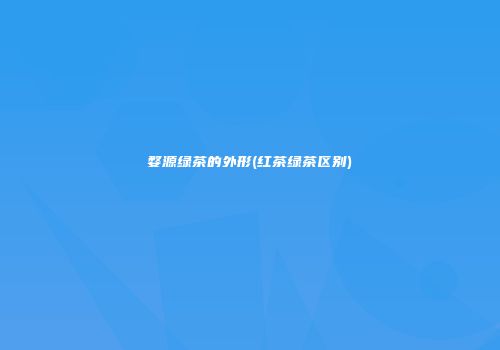 婺源绿茶的外形(红茶绿茶区别)