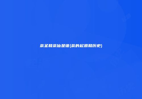茶圣和茶仙是谁(茶的起源和历史)