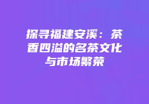 探寻福建安溪：茶香四溢的名茶文化与市场繁荣