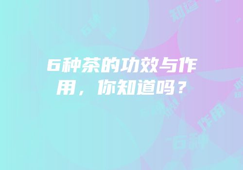 6种茶的功效与作用，你知道吗？