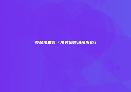 黄金条生普「水黄金普洱茶价格」