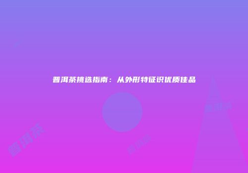 普洱茶挑选指南：从外形特征识优质佳品