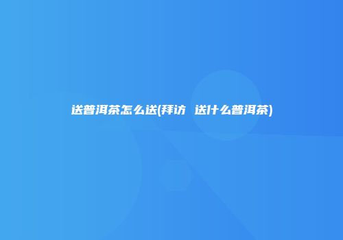 送普洱茶怎么送(拜访 送什么普洱茶)
