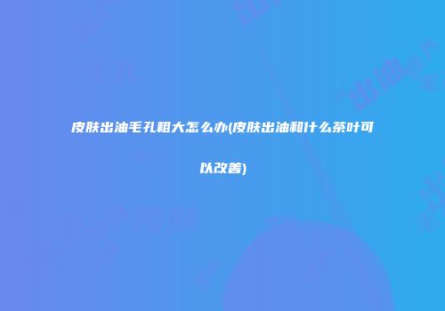 皮肤出油毛孔粗大怎么办(皮肤出油和什么茶叶可以改善)