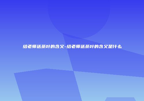 给老师送茶叶的含义-给老师送茶叶的含义是什么
