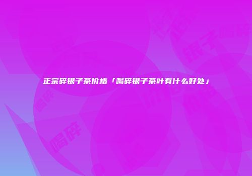 正宗碎银子茶价格「喝碎银子茶叶有什么好处」