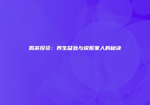 喝茶投资：养生益处与说服家人的秘诀