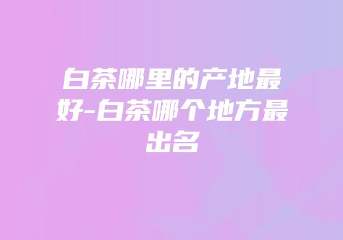 白茶哪里的产地最好-白茶哪个地方最出名
