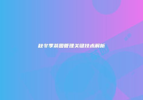 秋冬季茶园管理关键技术解析