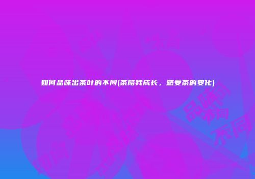 如何品味出茶叶的不同(茶陪我成长，感受茶的变化)