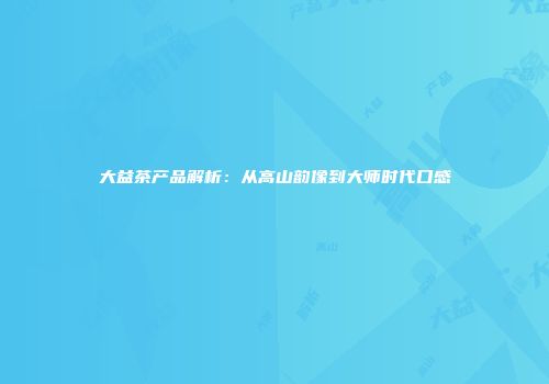 大益茶产品解析：从高山韵像到大师时代口感