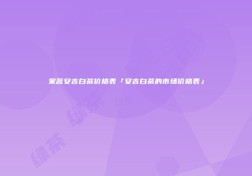 宋茗安吉白茶价格表「安吉白茶的市场价格表」