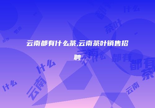 云南都有什么茶,云南茶叶销售招聘
