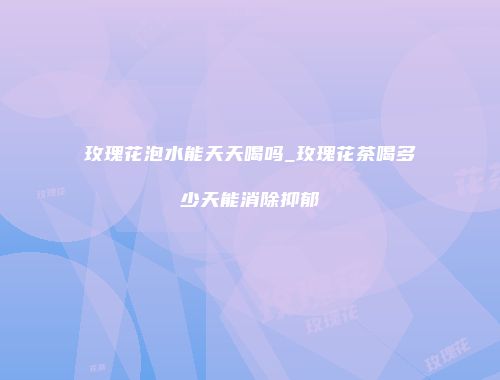 玫瑰花泡水能天天喝吗_玫瑰花茶喝多少天能消除抑郁