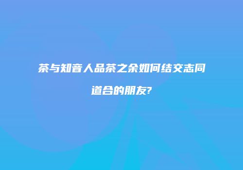 茶与知音人品茶之余如何结交志同道合的朋友?