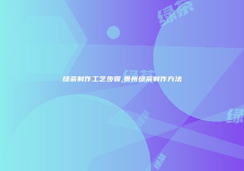 绿茶制作工艺步骤,贵州绿茶制作方法