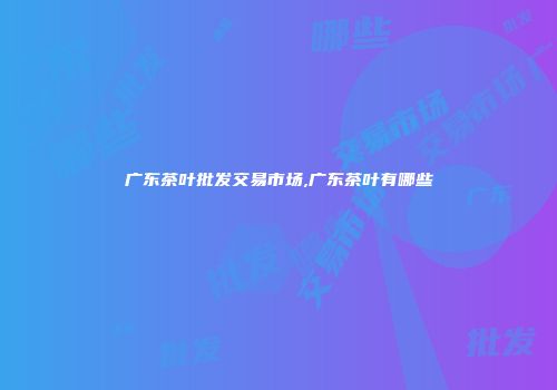 广东茶叶批发交易市场,广东茶叶有哪些