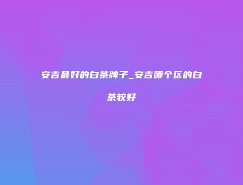 安吉最好的白茶牌子_安吉哪个区的白茶较好