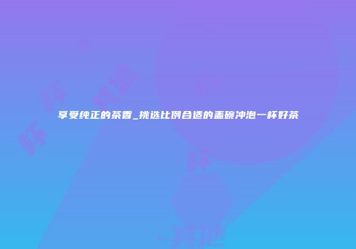 享受纯正的茶香_挑选比例合适的盖碗冲泡一杯好茶