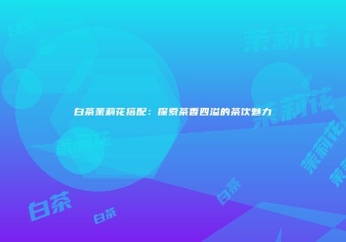 白茶茉莉花搭配：探索茶香四溢的茶饮魅力