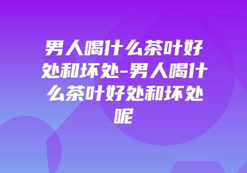 男人喝什么茶叶好处和坏处-男人喝什么茶叶好处和坏处呢