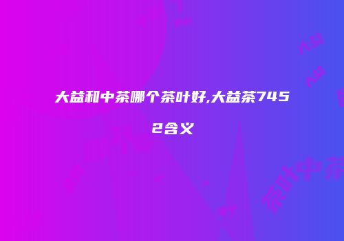 大益和中茶哪个茶叶好,大益茶7452含义
