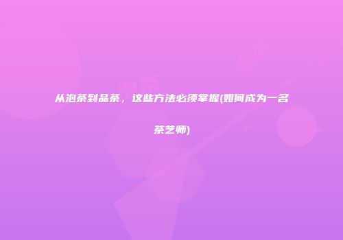 从泡茶到品茶，这些方法必须掌握(如何成为一名茶艺师)