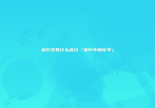 茶叶含有什么成分「茶叶中的化学」
