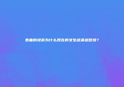 卷曲的绿茶为什么现在的女生越来越愁嫁？
