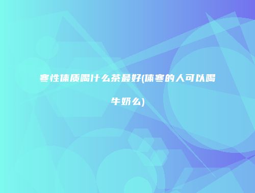 寒性体质喝什么茶最好(体寒的人可以喝牛奶么)